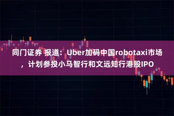 同门证券 报道:Uber加码中国robotaxi市场,计划参投小马智行和文远知行港股IPO