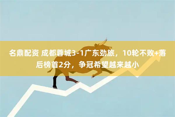 名鼎配资 成都蓉城3-1广东劲旅,10轮不败+落后榜首2分,争冠希望越来越小