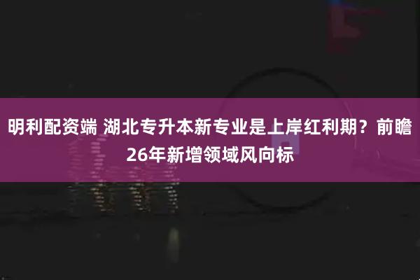 明利配资端 湖北专升本新专业是上岸红利期?前瞻26年新增领域风向标