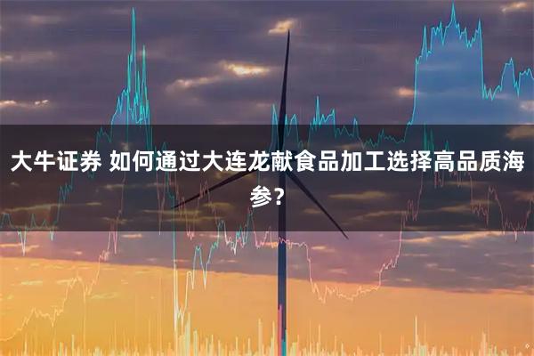 大牛证券 如何通过大连龙献食品加工选择高品质海参?
