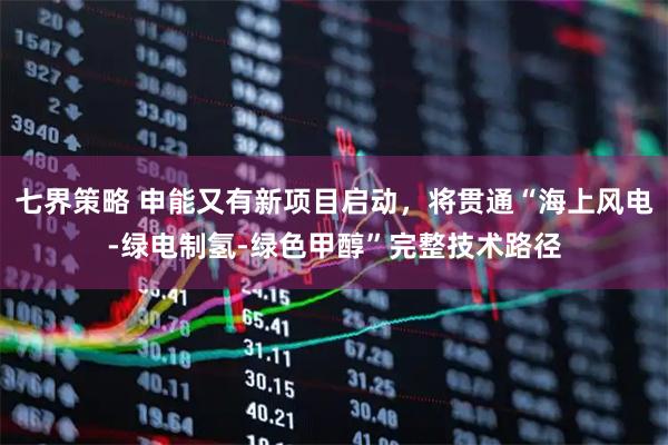 七界策略 申能又有新项目启动,将贯通“海上风电-绿电制氢-绿色甲醇”完整技术路径