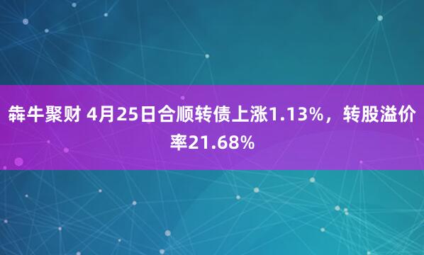 犇牛聚财 4月25日合顺转债上涨1.13%，转股溢价率21.68%