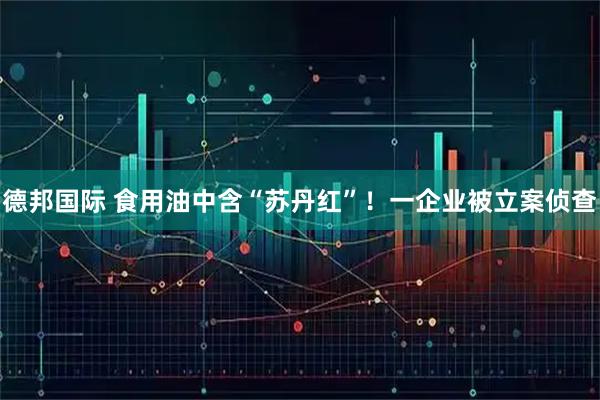 德邦国际 食用油中含“苏丹红”！一企业被立案侦查