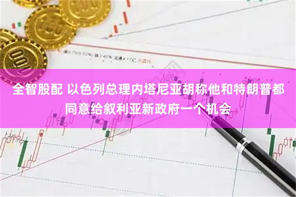全智股配 以色列总理内塔尼亚胡称他和特朗普都同意给叙利亚新政府一个机会
