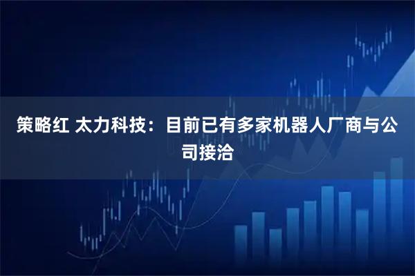 策略红 太力科技：目前已有多家机器人厂商与公司接洽