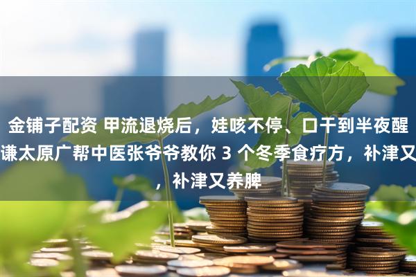 金铺子配资 甲流退烧后，娃咳不停、口干到半夜醒？恒谦太原广帮中医张爷爷教你 3 个冬季食疗方，补津又养脾