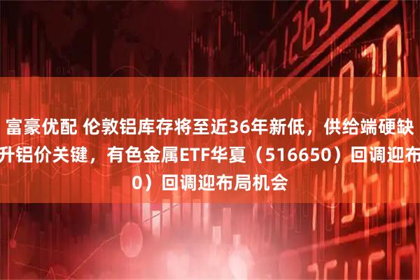 富豪优配 伦敦铝库存将至近36年新低，供给端硬缺口成推升铝价关键，有色金属ETF华夏（516650）回调迎布局机会