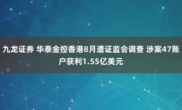 九龙证券 华泰金控香港8月遭证监会调查 涉案47账户获利1.55亿美元